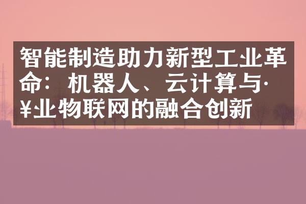 智能制造助力新型工业革命：机器人、云计算与工业物联网的融合创新