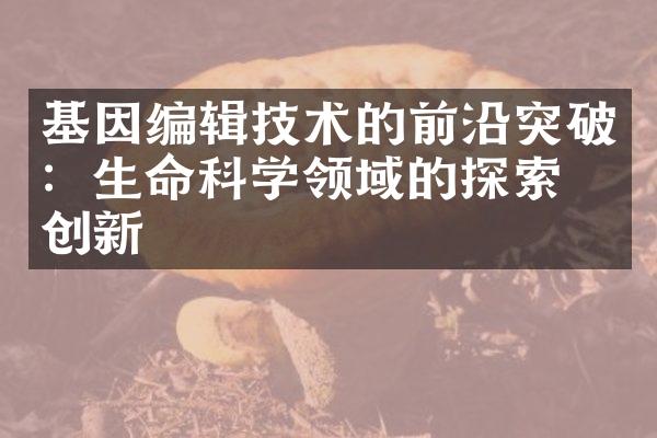 基因编辑技术的前沿突破：生命科学领域的探索与创新