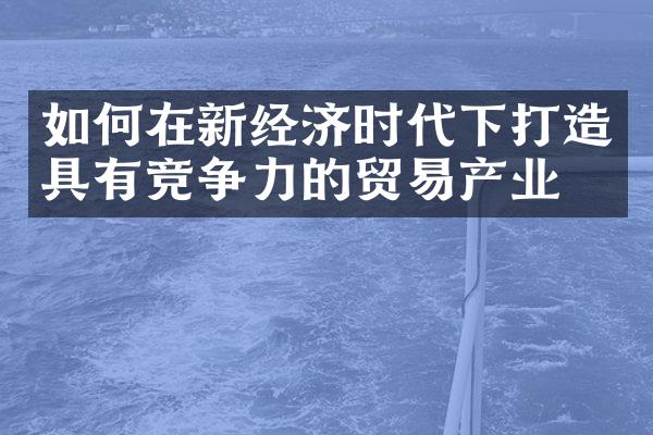 如何在新经济时代下打造具有竞争力的贸易产业？