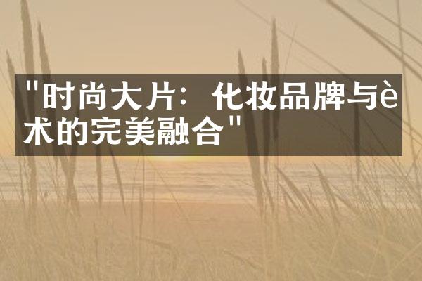 "时尚大片：化妆品牌与艺术的完美融合"