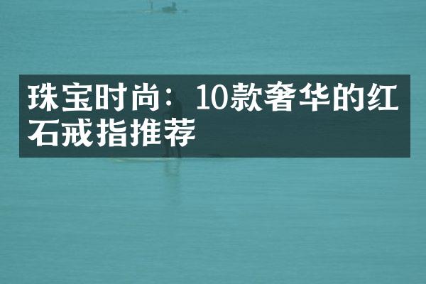 珠宝时尚：10款奢华的红宝石戒指推荐