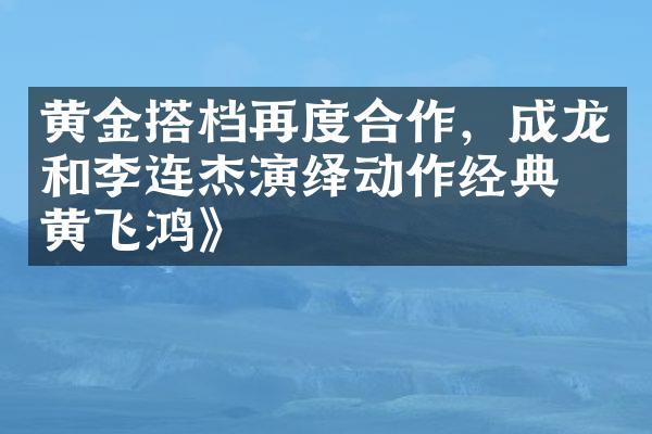 黄金搭档再度合作，成龙和李连杰演绎动作经典《黄飞鸿》