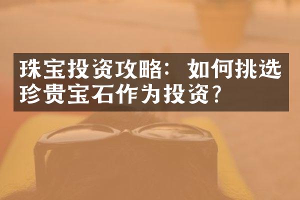 珠宝投资攻略：如何挑选珍贵宝石作为投资？