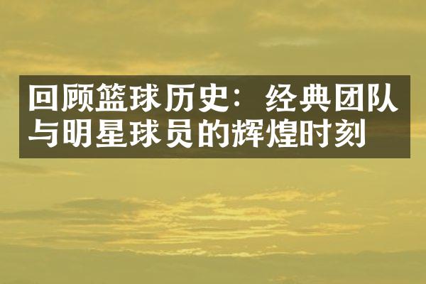 回顾篮球历史：经典团队与明星球员的辉煌时刻