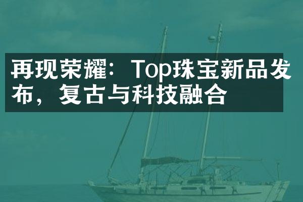 再现荣耀：Top珠宝新品发布，复古与科技融合