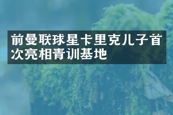 前曼联球星卡里克儿子首次亮相青训基地