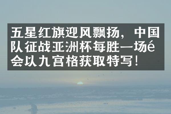 五星红旗迎风飘扬，中国队征战亚洲杯每胜一场都会以九宫格获取特写！