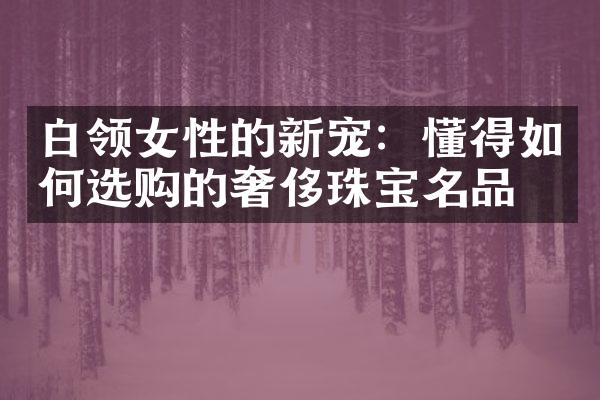 白领女性的新宠：懂得如何选购的奢侈珠宝名品