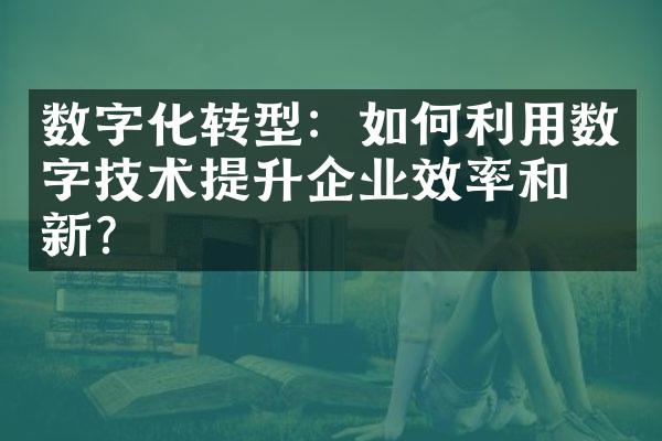 数字化转型：如何利用数字技术提升企业效率和创新？