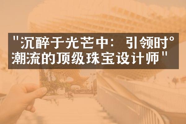 "沉醉于光芒中：引领时尚潮流的顶级珠宝设计师"