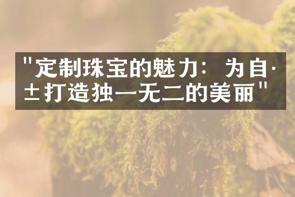 "定制珠宝的魅力：为自己打造独一无二的美丽"