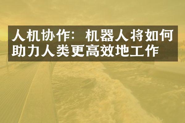 人机协作：机器人将如何助力人类更高效地工作？