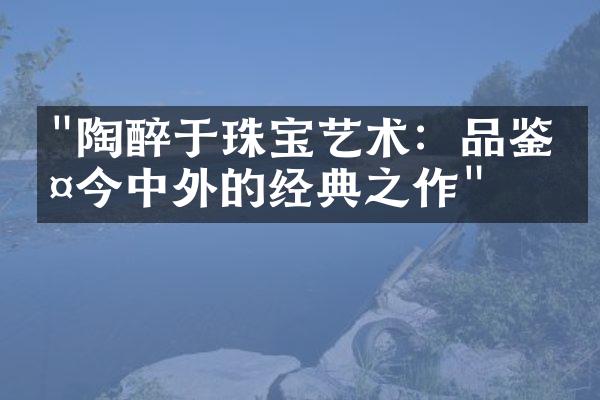 "陶醉于珠宝艺术：品鉴古今中外的经典之作"