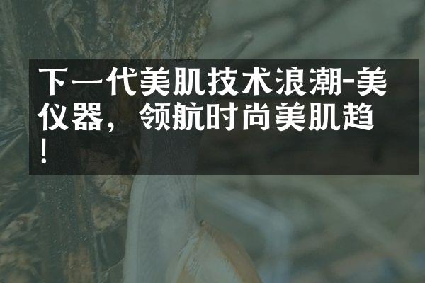 下一代美肌技术浪潮-美容仪器，领航时尚美肌趋势！