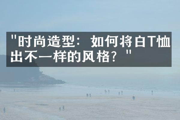 "时尚造型：如何将白T恤穿出不一样的风格？"