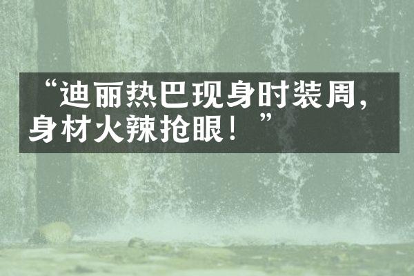 “迪丽热巴现身时装周，身材火辣抢眼！”