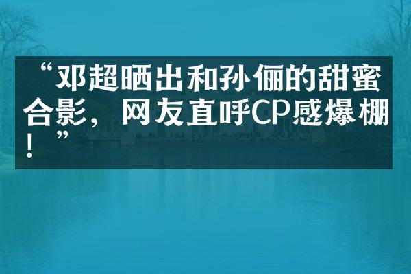 “邓超晒出和孙俪的甜蜜合影，网友直呼CP感爆棚！”