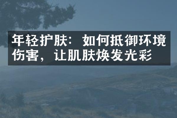 年轻护肤：如何抵御环境伤害，让肌肤焕发光彩