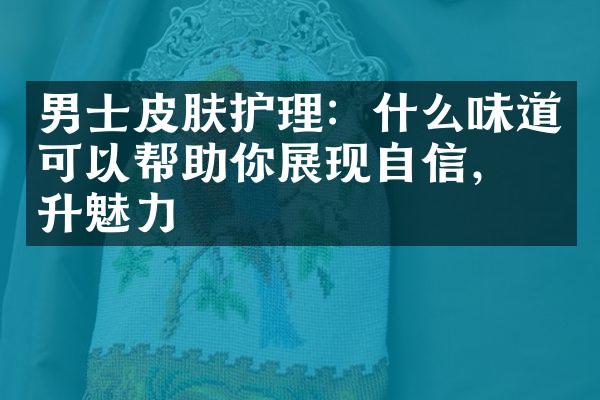 男士皮肤护理：什么味道可以帮助你展现自信，提升魅力