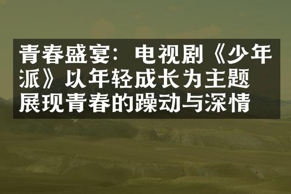 青春盛宴：电视剧《少年派》以年轻成长为主题，展现青春的躁动与深情