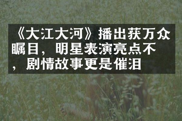 《大江大河》播出获万众瞩目，明星表演亮点不断，剧情故事更是催泪