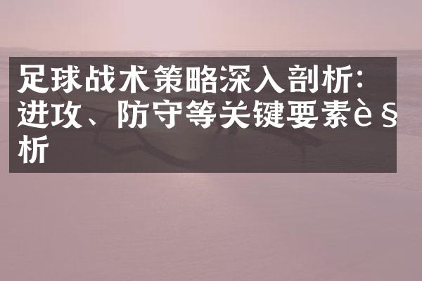 足球战术策略深入剖析：进攻、防守等关键要素解析