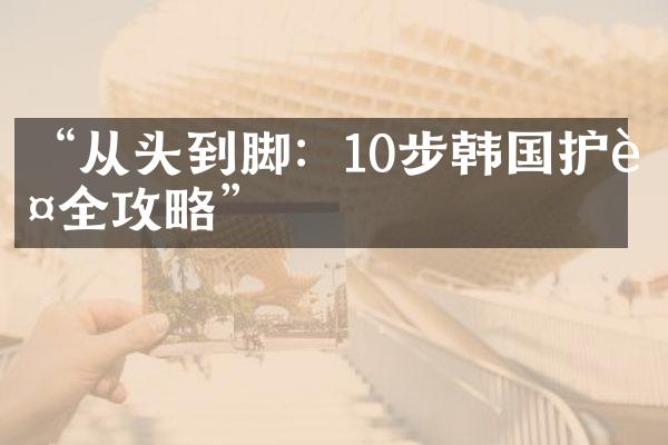 “从头到脚：10步韩国护肤全攻略”