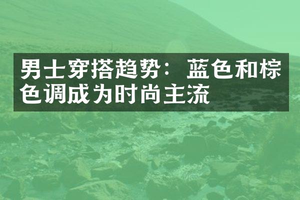 男士穿搭趋势：蓝色和棕色调成为时尚主流