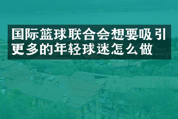 国际篮球联合会想要吸引更多的年轻球迷怎么做？