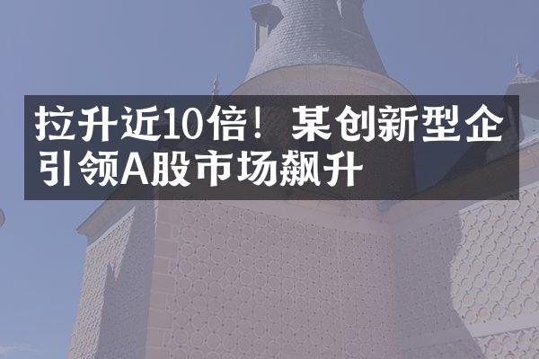 拉升近10倍！某创新型企业引领A股市场飙升