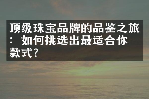 顶级珠宝品牌的品鉴之旅：如何挑选出最适合你的款式？