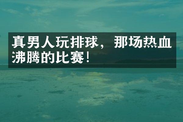 真男人玩排球，那场热血沸腾的比赛！