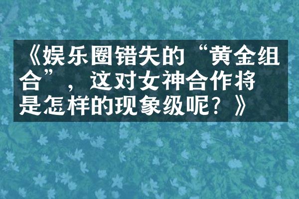 《娱乐圈错失的“黄金组合”，这对女神合作将会是怎样的现象级呢？》