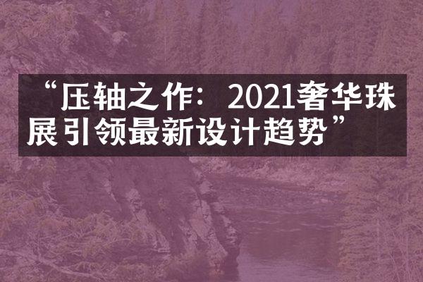 “压轴之作：2021奢华珠宝展引领最新设计趋势”