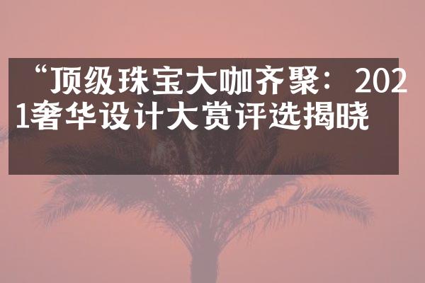 “顶级珠宝大咖齐聚：2021奢华设计大赏评选揭晓”