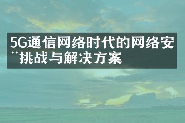 5G通信网络时代的网络安全挑战与解决方案