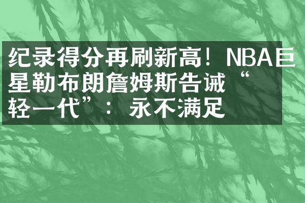 纪录得分再刷新高！NBA巨星勒布朗詹姆斯告诫“年轻一代”：永不满足