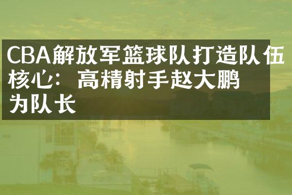 CBA解放军篮球队打造队伍核心：高精射手赵大鹏成为队长