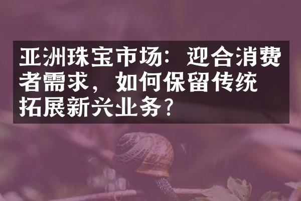 亚洲珠宝市场：迎合消费者需求，如何保留传统和拓展新兴业务？