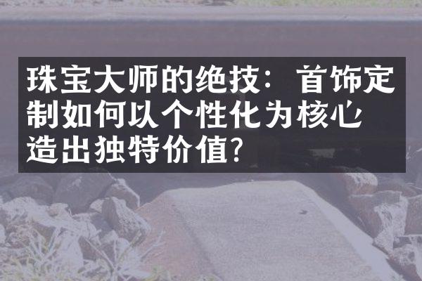 珠宝大师的绝技：首饰定制如何以个性化为核心创造出独特价值？