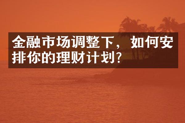 金融市场调整下，如何安排你的理财计划？