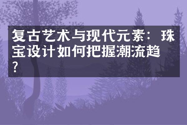 复古艺术与现代元素：珠宝设计如何把握潮流趋势？