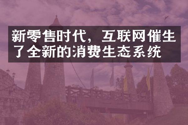 新零售时代，互联网催生了全新的消费生态系统。