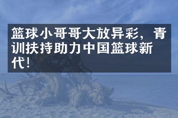 篮球小哥哥大放异彩，青训扶持助力中国篮球新时代！