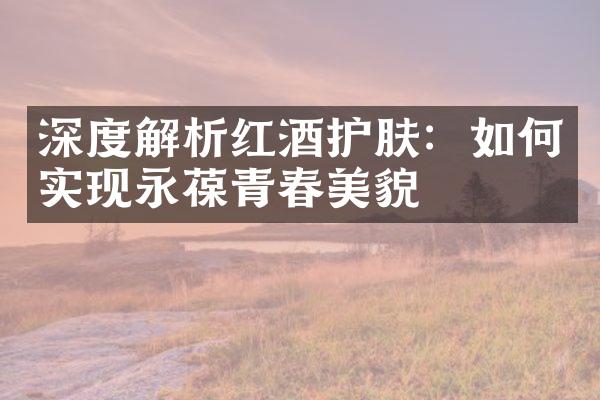 深度解析红酒护肤：如何实现永葆青春美貌