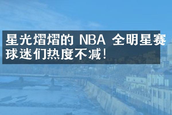 星光熠熠的 NBA 全明星赛，球迷们热度不减！