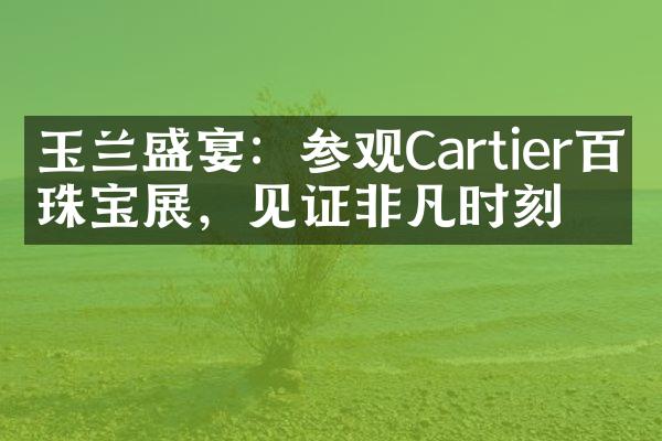 玉兰盛宴：参观Cartier百年珠宝展，见证非凡时刻