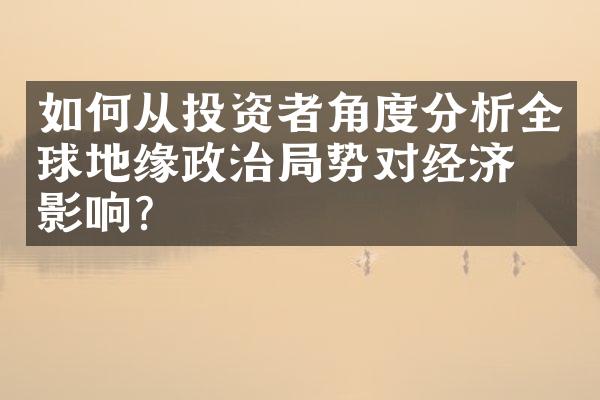 如何从投资者角度分析全球地缘政治局势对经济的影响？