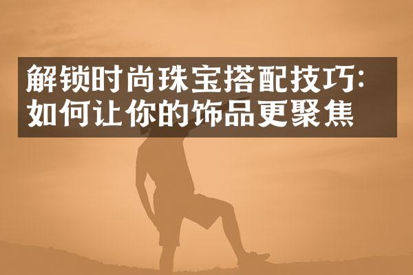 解锁时尚珠宝搭配技巧：如何让你的饰品更聚焦？