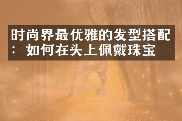 时尚界最优雅的发型搭配：如何在头上佩戴珠宝？